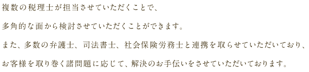 複数の税理士が担当させていただくことで、多角的な面から検討させていただくことができます。また、多数の弁護士、司法書士、社会保険労務士と連携を取らせていただいており、お客様を取り巻く諸問題に応じて、解決のお手伝いをさせていただいております。