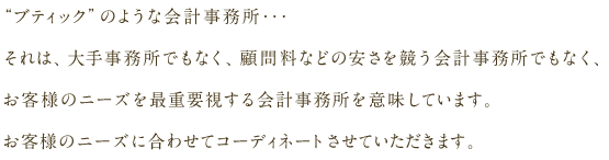  “ブティック”のような会計事務所･･･それは、大手事務所でもなく、顧問料などの安さを競う会計事務所でもなく、お客様のニーズを最重要視する会計事務所を意味しています。お客様のニーズに合わせてコーディネートさせていただきます。