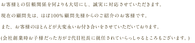 お客様との信頼関係を何よりも大切にし、誠実に対応させていただきます。現在の顧問先は、ほぼ100%顧問先様からのご紹介のお客様です。また、お客様のほとんどが大変永いお付き合いをさせていただいております。(会社創業時お子様だった方が２代目社長に就任されていらっしゃるところもございます。)